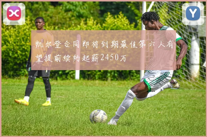 凯尔登合同即将到期最佳第六人有望提前续约起薪2450万