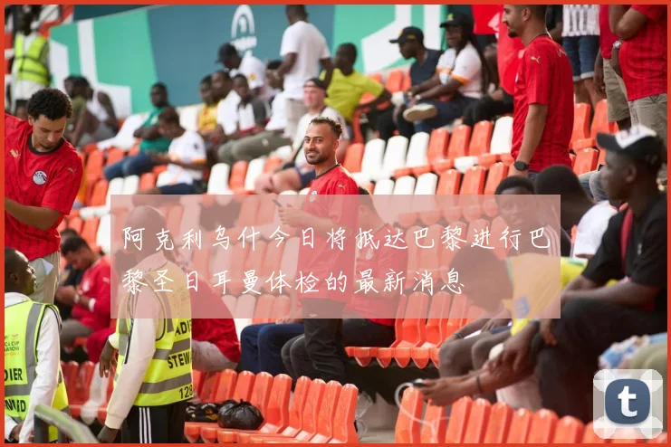 阿克利乌什今日将抵达巴黎进行巴黎圣日耳曼体检的最新消息