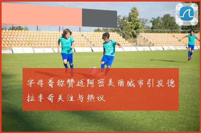 字母哥称赞迈阿密美丽城市引发德拉季奇关注与热议