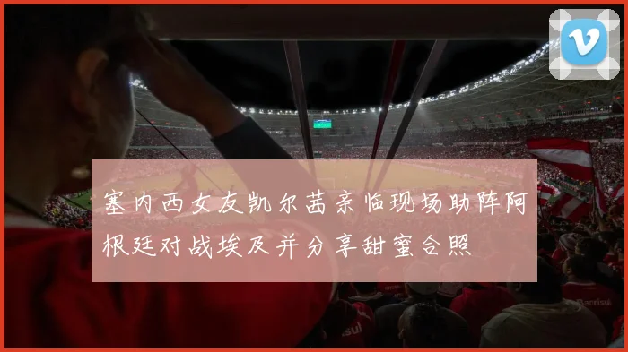 塞内西女友凯尔茜亲临现场助阵阿根廷对战埃及并分享甜蜜合照