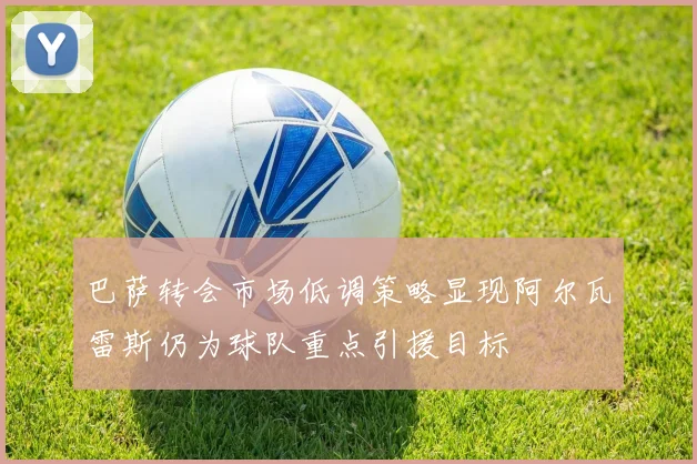 巴萨转会市场低调策略显现阿尔瓦雷斯仍为球队重点引援目标