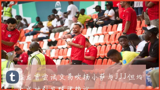 猛龙曾尝试交易吹杨小萨与JJJ但均未成功引发球迷热议