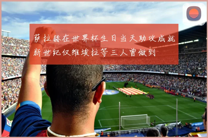 萨拉赫在世界杯生日当天助攻成就新世纪仅维埃拉等三人曾做到
