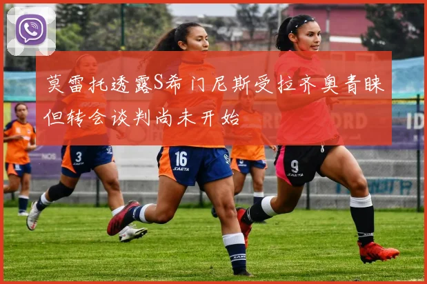 莫雷托透露S希门尼斯受拉齐奥青睐但转会谈判尚未开始