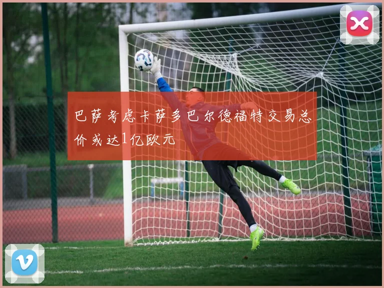 巴萨考虑卡萨多巴尔德福特交易总价或达1亿欧元