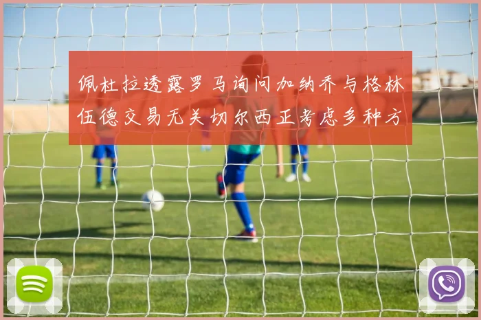 佩杜拉透露罗马询问加纳乔与格林伍德交易无关切尔西正考虑多种方案