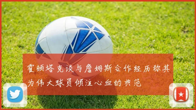 霍顿塔克谈与詹姆斯合作经历称其为伟大球员倾注心血的典范