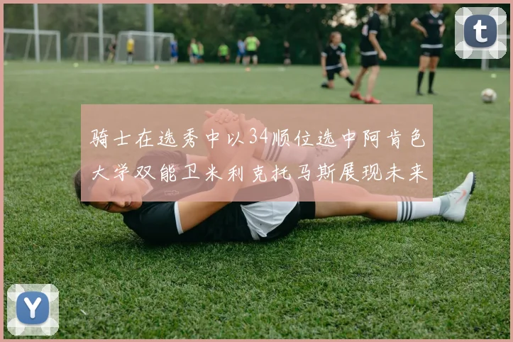 骑士在选秀中以34顺位选中阿肯色大学双能卫米利克托马斯展现未来潜力