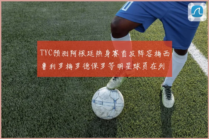 TYC预测阿根廷热身赛首发阵容梅西鲁利罗梅罗德保罗等明星球员在列
