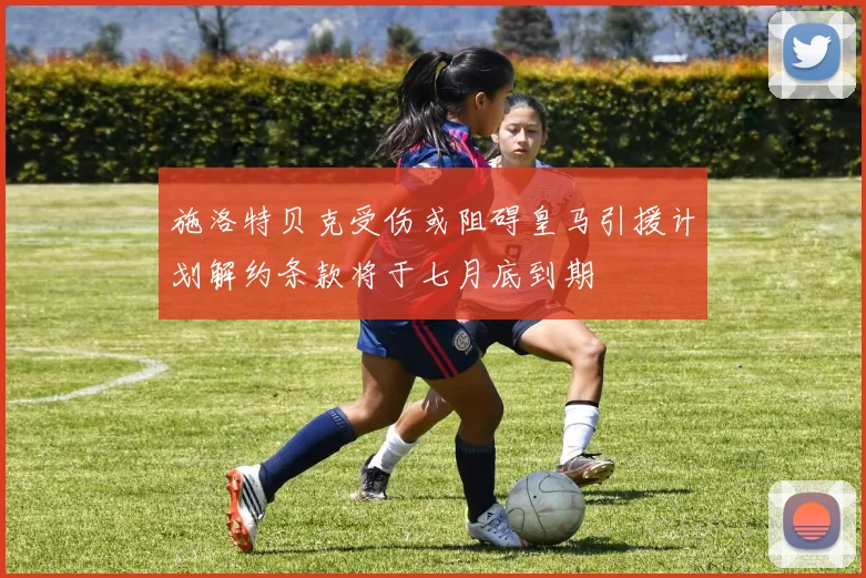 施洛特贝克受伤或阻碍皇马引援计划解约条款将于七月底到期