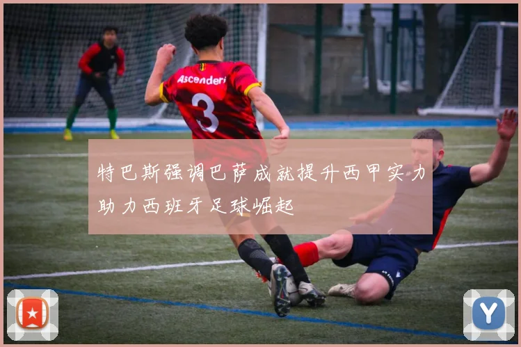 特巴斯强调巴萨成就提升西甲实力助力西班牙足球崛起