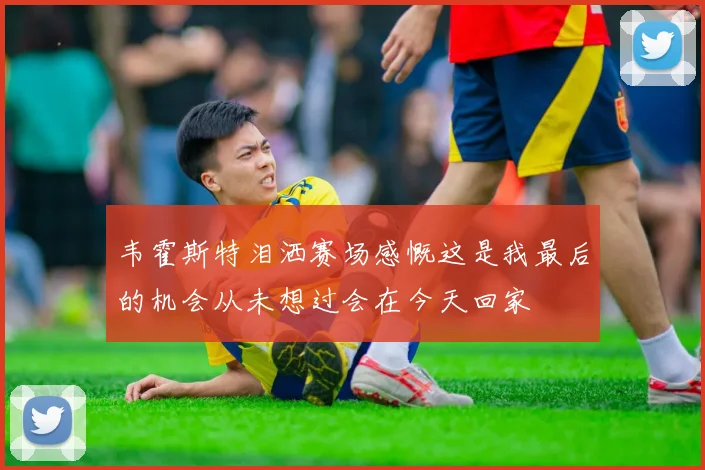 韦霍斯特泪洒赛场感慨这是我最后的机会从未想过会在今天回家
