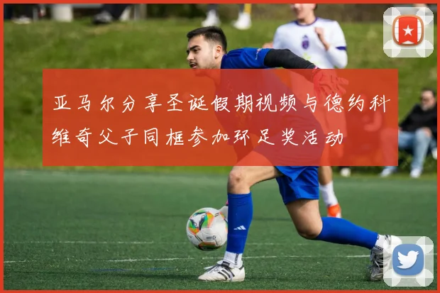 亚马尔分享圣诞假期视频与德约科维奇父子同框参加环足奖活动