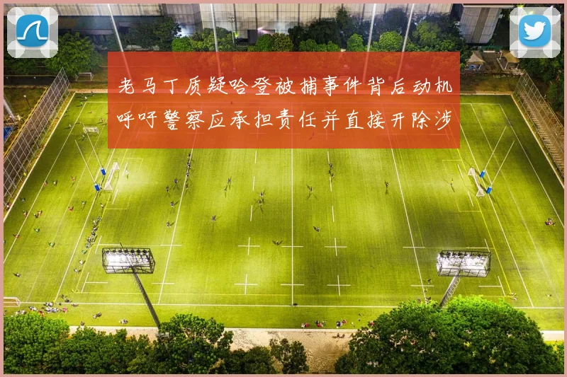 老马丁质疑哈登被捕事件背后动机呼吁警察应承担责任并直接开除涉事人员