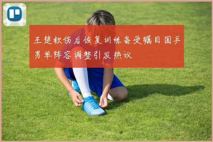 王楚钦伤后恢复训练备受瞩目国乒男单阵容调整引发热议