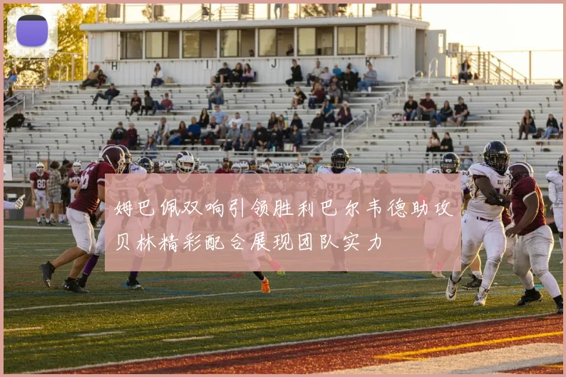 姆巴佩双响引领胜利巴尔韦德助攻贝林精彩配合展现团队实力