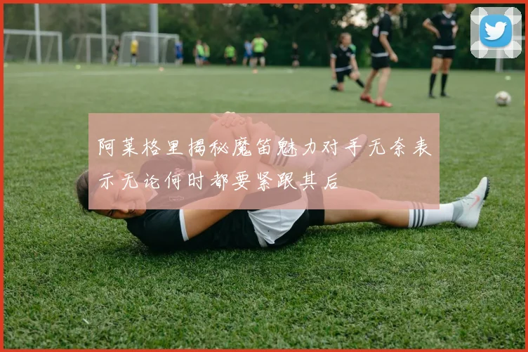 阿莱格里揭秘魔笛魅力对手无奈表示无论何时都要紧跟其后