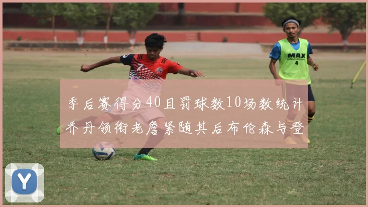 季后赛得分40且罚球数10场数统计乔丹领衔老詹紧随其后布伦森与登库并肩奋战