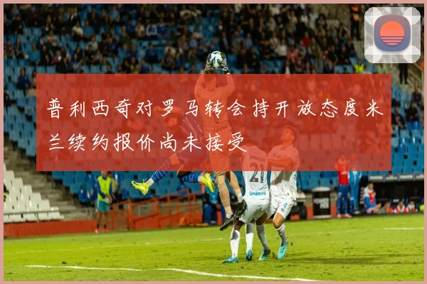 普利西奇对罗马转会持开放态度米兰续约报价尚未接受