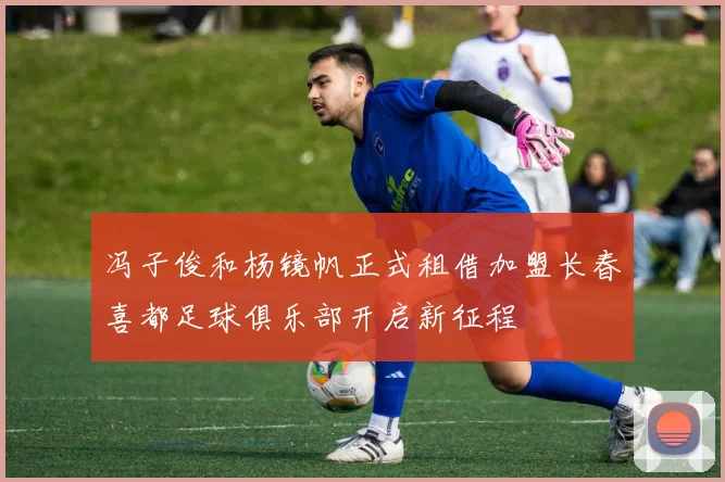 冯子俊和杨镜帆正式租借加盟长春喜都足球俱乐部开启新征程