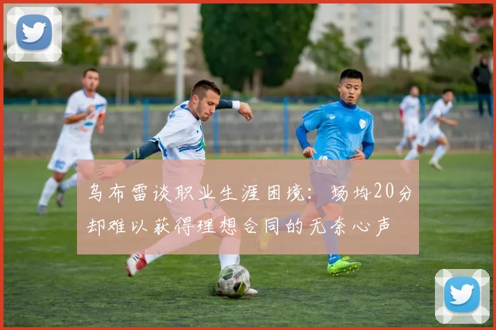 乌布雷谈职业生涯困境：场均20分却难以获得理想合同的无奈心声