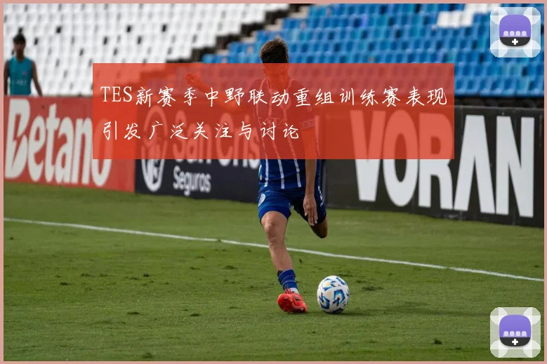 TES新赛季中野联动重组训练赛表现引发广泛关注与讨论