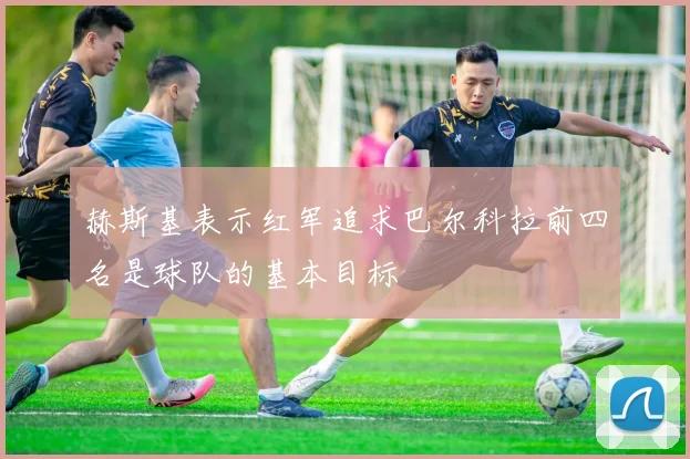 赫斯基表示红军追求巴尔科拉前四名是球队的基本目标