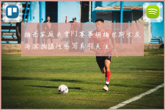 梅西家庭共赏F1赛事胡梅尔斯女友海滨拍摄性感写真引关注