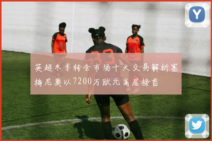 英超冬季转会市场十大交易解析塞梅尼奥以7200万欧元高居榜首