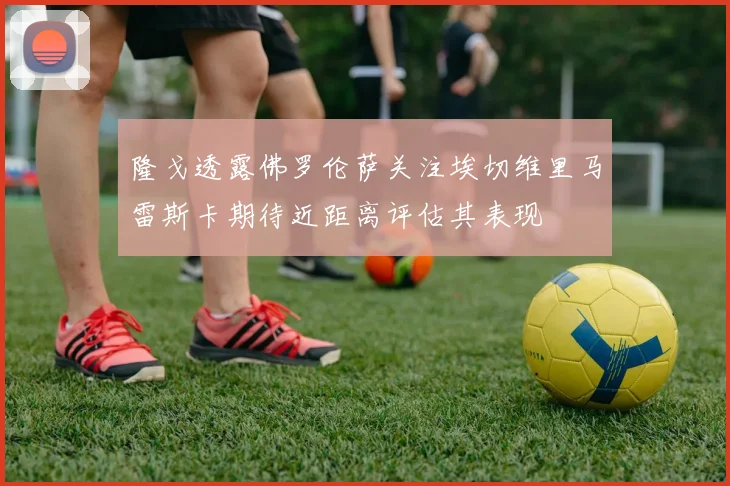 隆戈透露佛罗伦萨关注埃切维里马雷斯卡期待近距离评估其表现