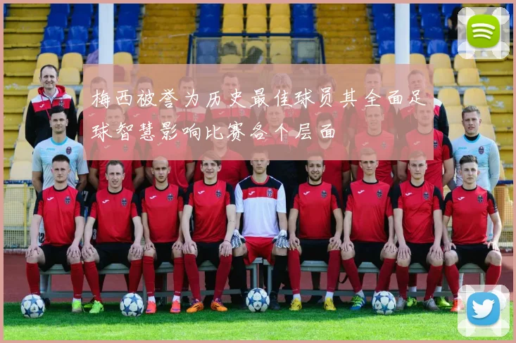 梅西被誉为历史最佳球员其全面足球智慧影响比赛各个层面
